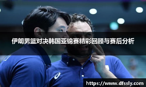 伊朗男篮对决韩国亚锦赛精彩回顾与赛后分析